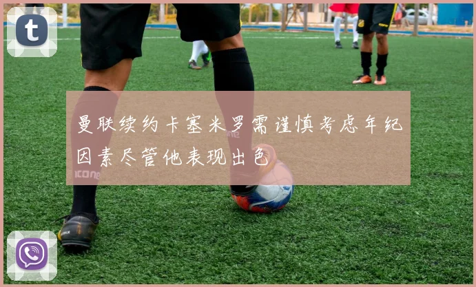 曼联续约卡塞米罗需谨慎考虑年纪因素尽管他表现出色