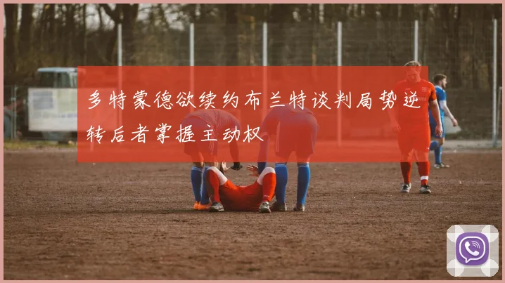 多特蒙德欲续约布兰特谈判局势逆转后者掌握主动权