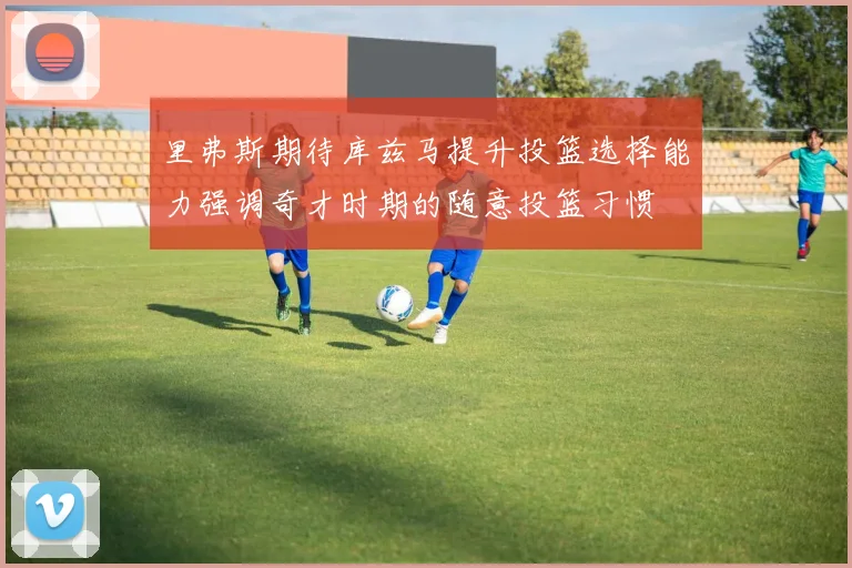 里弗斯期待库兹马提升投篮选择能力强调奇才时期的随意投篮习惯