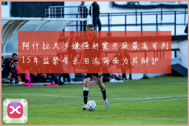 阿什拉夫涉嫌强奸案开庭最高可判15年监禁母亲泪流满面为其辩护