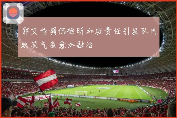 郭艾伦调侃徐昕加班责任引发队内欢笑气氛愈加融洽
