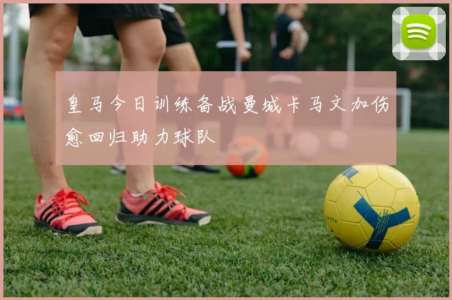 皇马今日训练备战曼城卡马文加伤愈回归助力球队