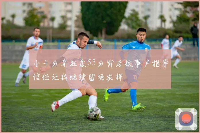 小卡分享狂轰55分背后故事卢指导信任让我继续留场发挥