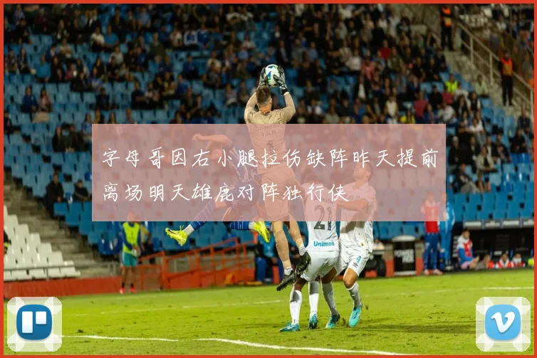 字母哥因右小腿拉伤缺阵昨天提前离场明天雄鹿对阵独行侠