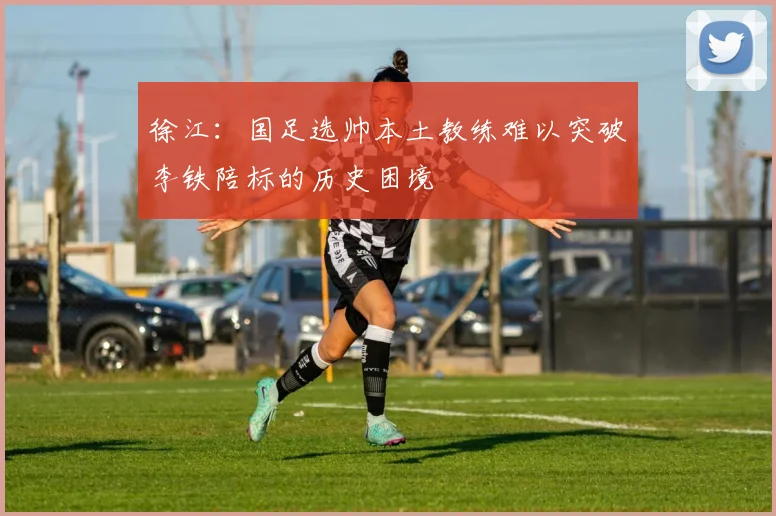 徐江：国足选帅本土教练难以突破李铁陪标的历史困境