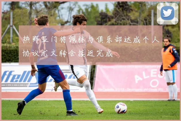 热那亚门将佩林与俱乐部达成个人协议尤文转会接近完成