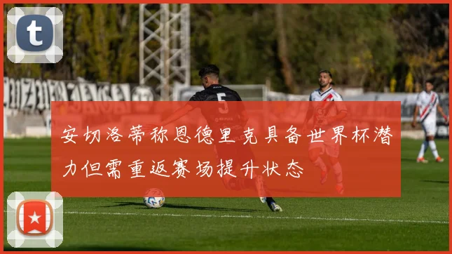 安切洛蒂称恩德里克具备世界杯潜力但需重返赛场提升状态