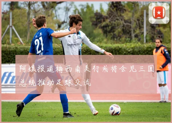阿媒报道梅西南美行或将会见三国总统推动足球交流