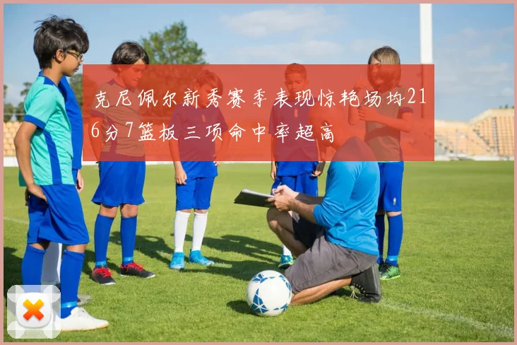 克尼佩尔新秀赛季表现惊艳场均216分7篮板三项命中率超高
