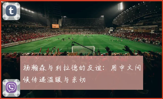 杨瀚森与利拉德的友谊：用中文问候传递温暖与亲切