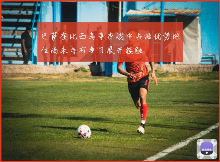 巴萨在比西乌争夺战中占据优势地位尚未与布鲁日展开接触