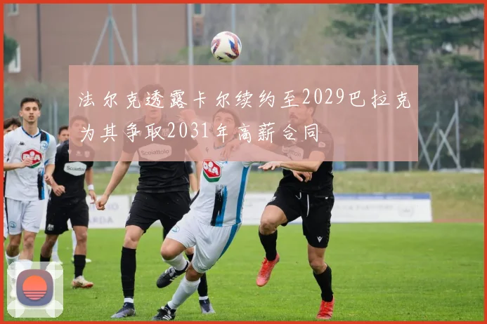 法尔克透露卡尔续约至2029巴拉克为其争取2031年高薪合同