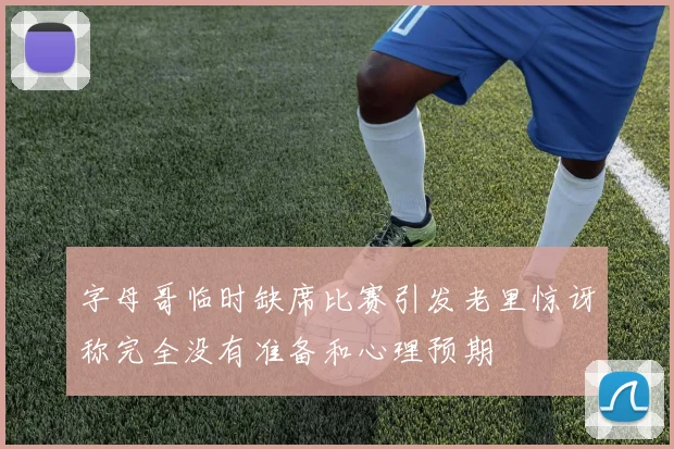 字母哥临时缺席比赛引发老里惊讶称完全没有准备和心理预期