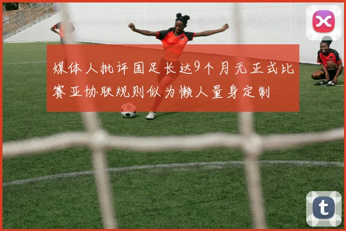 媒体人批评国足长达9个月无正式比赛亚协联规则似为懒人量身定制
