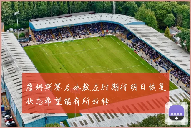 詹姆斯赛后冰敷左肘期待明日恢复状态希望能有所好转