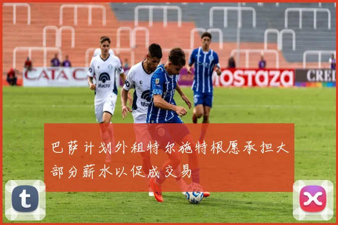 巴萨计划外租特尔施特根愿承担大部分薪水以促成交易