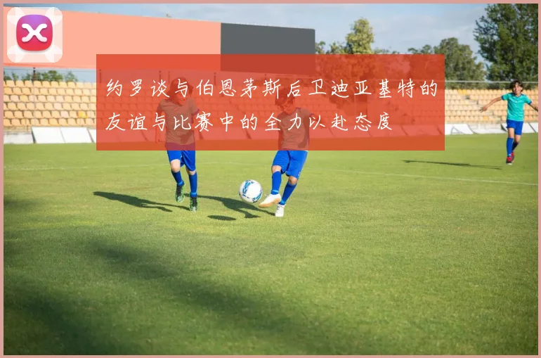 约罗谈与伯恩茅斯后卫迪亚基特的友谊与比赛中的全力以赴态度