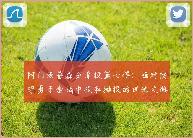 阿门汤普森分享投篮心得：面对防守勇于尝试中投和抛投的训练之路